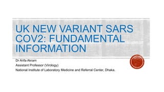 UK NEW VARIANT SARS
COV2: FUNDAMENTAL
INFORMATION
Dr Arifa Akram
Assistant Professor (Virology)
National Institute of Laboratory Medicine and Referral Center, Dhaka.
 