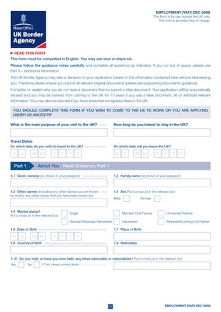 01 EMPLOYMENT (VAF2 DEC 2008)
EMPLOYMENT (VAF2 DEC 2008)
This form is for use outside the UK only.
This form is provided free of charge.
READ THIS FIRST
This form must be completed in English. You may use blue or black ink.
Please follow the guidance notes carefully and complete all questions as indicated. If you run out of space, please use
Part 9 – Additional Information.
The UK Border Agency may take a decision on your application based on the information contained here without interviewing
you. Therefore please ensure you submit all relevant original documents (please see supporting documents guidance).
It is better to explain why you do not have a document than to submit a false document. Your application will be automatically
refused and you may be banned from coming to the UK for 10 years if you use a false document, lie or withhold relevant
information. You may also be banned if you have breached immigration laws in the UK.
What is the main purpose of your visit to the UK? >>>>> How long do you intend to stay in the UK?
Travel Dates
On which date do you wish to travel to the UK? >>>>>>>>>>>
D	 D M M Y	 Y	 Y	 Y D	 D M M Y	 Y	 Y	 Y
On which date will you leave the UK?
YOU SHOULD COMPLETE THIS FORM IF YOU WISH TO COME TO THE UK TO WORK OR YOU ARE APPLYING
UNDER UK ANCESTRY
1.1	 Given name(s) (as shown in your passport) >>>>>>>>>>>>>	 1.2	 Family name (as shown in your passport)
1.3	 Other names (including any other names you are known >>>>	
by and/or any other names that you have been known by)
Part 1 About You Read Guidance, Part 1
1.4	 Sex Put a cross (x) in the relevant box
Male 	 Female
1.5	 Marital status?
Put a cross (x) in the relevant box
Single	 Married/ Civil Partner 	 Unmarried Partner	
Divorced/Dissolved Partnership	 Separated	 Widowed/Surviving Civil Partner	
1.7	 Place of Birth1.6	 Date of Birth >>>>>>>>>>>>>>>>>>>>>>>>>>>>>>>>>>>
D	 D M M Y	 Y	 Y	 Y
1.10		 Do you hold, or have you ever held, any other nationality or nationalities? Put a cross (x) in the relevant box
If ‘Yes’ please provide details >>>>>>>>>>>>>>Yes 	 No
1.8	 Country of Birth > >>>>>>>>>>>>>>>>>>>>>>>>>>>>>>> 1.9	 Nationality
 