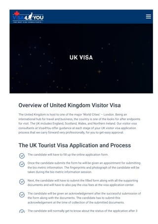 UK VISA
Overview of United Kingdom Visitor Visa
The United Kingdom is host to one of the major ‘World Cities’ – London. Being an
international hub for travel and business, the country is one of the looks for after endpoints
for visit. The UK includes England, Scotland, Wales, and Northern Ireland. Our visitor visa
consultants at Visa4You offer guidance at each stage of your UK visitor visa application
process that we carry forward very professionally, for you to get easy approval.
The UK Tourist Visa Application and Process
The candidate will have to fill up the online application form.

Once the candidate submits the form he will be given an appointment for submitting
the bio metric information. The fingerprints and photograph of the candidate will be
taken during the bio metric information session.

Next, the candidate will have to submit the filled form along with all the supporting
documents and will have to also pay the visa fees at the visa application center.

The candidate will be given an acknowledgement after the successful submission of
the form along with the documents. The candidate has to submit this
acknowledgement at the time of collection of the submitted documents.

The candidate will normally get to know about the status of the application after 3

 