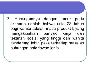 3. Hubungannya dengan umur pada
skenario adalah bahwa usia 23 tahun
bagi wanita adalah masa produktif, yang
mengakibatkan banyak kerja dan
tekanan sosial yang tinggi dan wanita
cenderung lebih peka terhadap masalah
hubungan antarlawan jenis
 