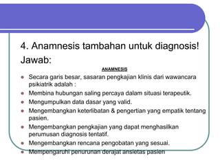 4. Anamnesis tambahan untuk diagnosis!
Jawab:
ANAMNESIS
 Secara garis besar, sasaran pengkajian klinis dari wawancara
psikiatrik adalah :
 Membina hubungan saling percaya dalam situasi terapeutik.
 Mengumpulkan data dasar yang valid.
 Mengembangkan keterlibatan & pengertian yang empatik tentang
pasien.
 Mengembangkan pengkajian yang dapat menghasilkan
perumusan diagnosis tentatif.
 Mengembangkan rencana pengobatan yang sesuai.
 Mempengaruhi penurunan derajat ansietas pasien
 