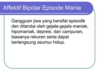Affektif Bipolar Episode Mania
Gangguan jiwa yang bersifat episodik
dan ditandai oleh gejala-gejala maniak,
hipomaniak, depresi, dan campuran,
biasanya rekuren serta dapat
berlangsung seumur hidup.
 