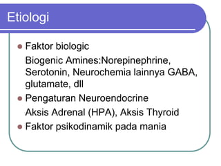 Etiologi
 Faktor biologic
Biogenic Amines:Norepinephrine,
Serotonin, Neurochemia lainnya GABA,
glutamate, dll
 Pengaturan Neuroendocrine
Aksis Adrenal (HPA), Aksis Thyroid
 Faktor psikodinamik pada mania
 