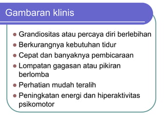 Gambaran klinis
 Grandiositas atau percaya diri berlebihan
 Berkurangnya kebutuhan tidur
 Cepat dan banyaknya pembicaraan
 Lompatan gagasan atau pikiran
berlomba
 Perhatian mudah teralih
 Peningkatan energi dan hiperaktivitas
psikomotor
 