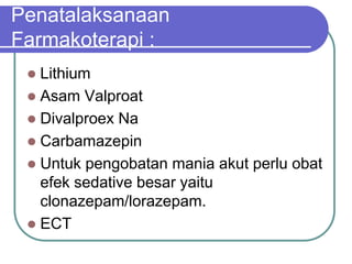 Penatalaksanaan
Farmakoterapi :
 Lithium
 Asam Valproat
 Divalproex Na
 Carbamazepin
 Untuk pengobatan mania akut perlu obat
efek sedative besar yaitu
clonazepam/lorazepam.
 ECT
 