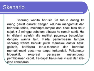 Skenario
Seorang wanita berusia 23 tahun dating ke
ruang gawat darurat dengan keluhan mengamuk dan
berteriak-teriak, melompat-lompat dan tidak bisa tidur
sejak ± 2 minggu sebelum dibawa ke rumah sakit. Hal
ini dialami setelah dia melihat pacarnya berpelukan
dengan wanita lain. Pada pemeriksaan tampak
seorang wanita berkulit putih memakai daster batik,
gelisah, berbicara terus-menerus dan berteriak
memaki-maki pacarnya tanpa terkendali. Psikomotor
hiperaktif, ekspresi perasaan melambung,
pembicaraan cepat. Terdapat halusinasi visual dan ide-
idde kebesaran.
 