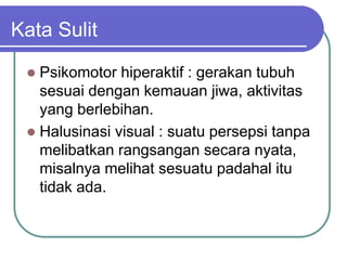 Kata Sulit
 Psikomotor hiperaktif : gerakan tubuh
sesuai dengan kemauan jiwa, aktivitas
yang berlebihan.
 Halusinasi visual : suatu persepsi tanpa
melibatkan rangsangan secara nyata,
misalnya melihat sesuatu padahal itu
tidak ada.
 