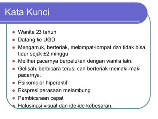 Kata Kunci
 Wanita 23 tahun
 Datang ke UGD
 Mengamuk, berteriak, melompat-lompat dan tidak bisa
tidur sejak ±2 minggu
 Melihat pacarnya berpelukan dengan wanita lain.
 Gelisah, berbicara terus, dan berteriak memaki-maki
pacarnya.
 Psikomotor hiperaktif
 Ekspresi perasaan melambung
 Pembicaraan cepat
 Halusinasi visual dan ide-ide kebesaran.
 