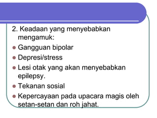 2. Keadaan yang menyebabkan
mengamuk:
 Gangguan bipolar
 Depresi/stress
 Lesi otak yang akan menyebabkan
epilepsy.
 Tekanan sosial
 Kepercayaan pada upacara magis oleh
setan-setan dan roh jahat.
 