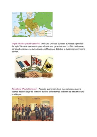 Triple entente (Paula Genovés)​ : ​Fue una unión de 3 países europeos a principio
del siglo XX como mecanismo para afrontar con garantías a un conflicto bélico que,
por aquel entonces, se avivorizaba en el horizonte debido a la expansión del Imperio
alemán.
Armisticio (Paula Genovés) ​: ​Acuerdo que firman dos o más países en guerra
cuando deciden dejar de combatir durante cierto tiempo con el fin de discutir de una
posible paz.
 