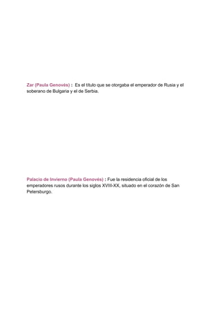 Zar (Paula Genovés) ​: ​ Es el título que se otorgaba el emperador de Rusia y el
soberano de Bulgaria y el de Serbia.
Palacio de Invierno (Paula Genovés)​ : ​Fue la residencia oficial de los
emperadores rusos durante los siglos XVIII-XX, situado en el corazón de San
Petersburgo.
 