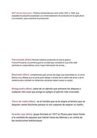 NEP (Paula Genovés) ​: ​Política introducida por Lenin entre 1921 y 1028, que
aceptaba la pequeña propiedad y la comercialización de productos en la agricultura
y la industria, para incentivar la producción.
Paz armada (Alex):​Periodo histórico producido en tres la guerra
Franco-Prusiana y la primera guerra mundial que consiste en que todo está
centrado en cosas bélicas como mayor fabricación de armas...
Bayoneta (Alex):​ ​complemento para armas de fuego que escondiste en un arma
blanca muy afilada que se pone justo debajo o al lado de el cañón del arma o de la
carabina para combatir en distancias cercanas véase cuerpo a cuerpo.
Retaguardia (Alex):​ parte de un ejército que previene los ataques o
cualquier otra cosa que ponga en peligro al ejército más avanzado.
Tierra de nadie (Alex):​ ​ es el nombre que se le asigna al terreno que se
disputan varias facciones porque no son capaces de asignar un dueño.
Guardia roja (Alex):​ grupo formado en 1917 en Rusia para hacer frente
a la cantidad de saqueos que habían hacia las fábricas y en contra de
las revoluciones bolcheviques.
 