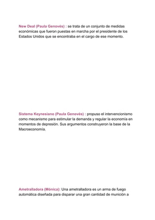 New Deal (Paula Genovés) :​ ​se trata de un conjunto de medidas
económicas que fueron puestas en marcha por el presidente de los
Estados Unidos que se encontraba en el cargo de ese momento.
Sistema Keynesiano (Paula Genovés) : ​propuso el intervencionismo
como mecanismo para estimular la demanda y regular la economía en
momentos de depresión. Sus argumentos construyeron la base de la
Macroeconomía.
Ametralladora (Mónica): ​Una ametralladora es un arma de fuego
automática diseñada para disparar una gran cantidad de munición a
 