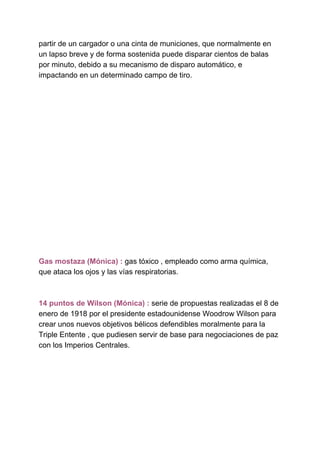 partir de un cargador o una cinta de municiones, que normalmente en
un lapso breve y de forma sostenida puede disparar cientos de balas
por minuto, debido a su mecanismo de disparo automático, e
impactando en un determinado campo de tiro.
Gas mostaza (Mónica) : ​gas tóxico , empleado como arma química,
que ataca los ojos y las vías respiratorias.
14 puntos de Wilson (Mónica) :​ serie de propuestas realizadas el 8 de
enero de 1918 por el presidente estadounidense Woodrow Wilson para
crear unos nuevos objetivos bélicos defendibles moralmente para la
Triple Entente , que pudiesen servir de base para negociaciones de paz
con los Imperios Centrales.
 