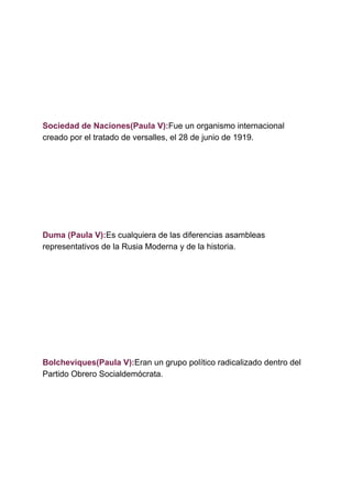 Sociedad de Naciones(Paula V):​Fue un organismo internacional
creado por el tratado de versalles, el 28 de junio de 1919.
Duma (Paula V):​Es cualquiera de las diferencias asambleas
representativos de la Rusia Moderna y de la historia.
Bolcheviques(Paula V):​Eran un grupo político radicalizado dentro del
Partido Obrero Socialdemócrata.
 