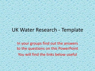 UK Water Research - Template

 In your groups find out the answers
 to the questions on this PowerPoint
  You will find the links below useful
 