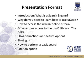 Presentation Format
• Introduction: What is a Search Engine?
• Why do you need to learn how to use uKwazi?
• How to access the uKwazi online tutorial
• Off –campus access to the UWC Library : The
rules
• uKwazi functions and search options
• Signing in
• How to perform a basic search
• Citation option
 