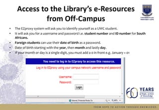 Access to the Library’s e-Resources
from Off-Campus
• The EZproxy system will ask you to identify yourself as a UWC student.
• It will ask you for a username and password i.e. student number and ID number for South
Africans.
• Foreign students can use their date of birth as a password.
• Date of birth starting with the year, then month and lastly day.
• If your month or day is a single digit, you must add a 0 in front e.g. January = 01
 