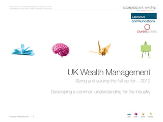 Public distribution: UK Wealth Management Steering Committee
Coordinated by Owen James, Scorpio Partnership, and Lansons




                                                                  UK Wealth Management
                                                                      Sizing and valuing the full sector – 2012

                                                          Developing a common understanding for the industry




© Scorpio Partnership 2012    |   1
 