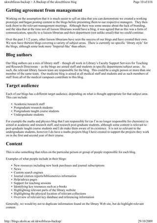 ukwebfocus-backup > A Backup of the ukwebfocus blog                                                      Page 10 of 616

 Getting agreement from management
 Working on the assumption that it is much easier to sell an idea that you can demonstrate we created a working
 prototype and began posting content to the blogs before presenting them to our respective managers. They then
 took them to the relevant management meetings. Although there was some unease about the lack of branding,
 and the idea that at the time not all liaison librarians would have a blog, it was agreed that as this was a form of
 communication, specific to a liaison librarian and their department (not unlike email) that we could continue.

 Over the past 3 1/2 years, other liaison librarians have seen the success of our blogs and have created their own.
 We now have thirteen blogs covering a variety of subject areas. There is currently no specific ‘library style’ for
 the blogs, although some look more ‘Imperial-like’ than others.

 Blog authors
 Our blog authors are a mix of library staff – though all work in Library’s Faculty Support Services for Teaching
 and Research Directorate – as the blogs are aimed staff and students in specific departments/subject areas. As
 such, the relevant library liaison team are responsible for the blog. This could be a single person or more than one
 member of the same team. Our medicine blog is aimed at all medical staff and students and as such members of
 staff from all of the medical campuses contribute to this blog.

 Target audience
 Each of our blogs has a different target audience, depending on what is thought appropriate for that subject area.
 This can include:

     •   Academic/research staff
     •   Postgraduate research students
     •   Postgraduate taught course students
     •   Undergraduate students

 For example the maths and physics blog that I am responsible for (as I’m no longer responsible for chemistry) is
 aimed at academic and research staff, and research post-graduate students, although some content is relevant to
 post-graduate taught course students and I do make them aware of its existence. It is not so relevant to the
 undergraduate students, however I do have a maths projects blog I have created to support the projects they work
 on in the first and second year of their course.

 Content
 This is also something that relies on the particular person or group of people responsible for each blog.

 Examples of what people include in their blogs:

     •   New resources including new book purchases and journal subscriptions
     •   News
     •   Custom search engines
     •   Journal citation reports/bibliometrics information
     •   Help/advice pages
     •   Support for teaching sessions
     •   Identifying key resources such as e-books
     •   Highlighting relevant parts of the library website
     •   Highlighting the physical location of relevant collections
     •   Overview of relevant key database and referencing information

 Generally, we would try not to duplicate information found on the library Web site, but do highlight relevant
 content.



http://blogs.ukoln.ac.uk/ukwebfocus-backup/                                                                  29/10/2009
 