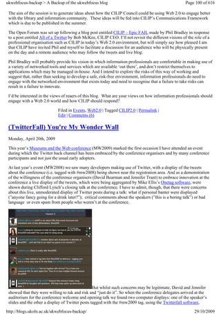 ukwebfocus-backup > A Backup of the ukwebfocus blog                                                    Page 100 of 616

 The aim of the session is to generate ideas about how the CILIP Council could be using Web 2.0 to engage better
 with the library and information community. These ideas will be fed into CILIP’s Communications Framework
 which is due to be published in the summer.

 The Open Forum was set up following a blog post entitled CILIP – Epic FAIL made by Phil Bradley in response
 to a post entitled All of a Twitter by Bob McKee, CILIP CEO. I’ll not revisit the different visions of the role of a
 professional organisation such as CILIP in today’s Web 2.0 environment, but will simply say how pleased I am
 that CILIP have invited Phil and myself to facilitate a discussion for an audience who will be physically present
 on the day and a remote audience who may follow the tweets and live blog.

 Phil Bradley will probably provide his vision in which information professionals are comfortable in making use of
 a variety of networked tools and services which are available ‘out there’, and don’t restrict themselves to
 applications which may be managed in-house. And I intend to explore the risks of this way of working and
 suggest that, rather than seeking to develop a safe, risk-free environment, information professionals do need to
 engage with the networked environment that exists today and need to recognise that a failure to take risks can
 result in a failure to innovate.

 I’d be interested in the views of reaers of this blog. What are your views on how information professionals should
 engage with a Web 2.0 world and how CILIP should respond?

                             Filed in Events, Web2.0 | Tagged CILIP2.0 | Permalink |
                             Edit | Comments (6)

 (TwitterFall) You're My Wonder Wall
 Monday, April 20th, 2009

 This year’s Museums and the Web conference (MW2009) marked the first occasion I have attended an event
 during which the Twitter back channel has been embraced by the conference organisers and by many conference
 participants and not just the usual early adopters.

 At last year’s event (MW2008) we saw many developers making use of Twitter, with a display of the tweets
 about the conference (i.e. tagged with #mw2008) being shown near the registration area. And as a demonstration
 of the willingness of the conference organisers (David Bearman and Jennifer Trant) to embrace innovation at the
 conference a live display of the tweets, which were being aggregated by Mike Ellis’s Onetag software, were
 shown during Clifford Lynch’s closing talk at the conference. I have to admit, though, that there were concerns
 about this live, unmoderated display of Twitter posts during a talk: what if personal banter were displayed
 (”anyone fancy going for a drink later?”); critical comments about the speakers (”this is a boring talk”) or bad
 language or even spam from people who weren’t at the conference.




                                                  But whilst such concerns may be legitimate, David and Jennifer
 showed that they were willing to tak and risk and “just do it”. So when the conference delegates arrived at the
 auditorium for the conference welcome and opening talk we found two computer displays: one of the speaker’s
 slides and the other a display of Twitter posts tagged with the #mw2009 tag, using the Twitterfall software,

http://blogs.ukoln.ac.uk/ukwebfocus-backup/                                                                 29/10/2009
 