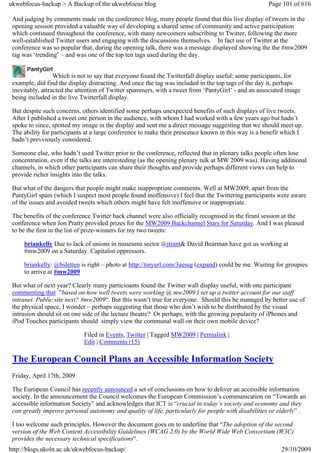 ukwebfocus-backup > A Backup of the ukwebfocus blog                                                 Page 101 of 616

 And judging by comments made on the conference blog, many people found that this live display of tweets in the
 opening session provided a valuable way of developing a shared sense of community and active participation
 which continued throughout the conference, with many newcomers subscribing to Twitter, following the more
 well-established Twitter users and engaging with the discussions themselves. In fact use of Twitter at the
 conference was so popular that, during the opening talk, there was a message displayed showing the the #mw2009
 tag was ‘trending’ – and was one of the top ten tags used during the day.


                  Which is not to say that everyone found the Twitterfall display useful: some participants, for
 example, did find the display distracting. And once the tag was included in the top tags of the day it, perhaps
 inevitably, attracted the attention of Twitter spammers, with a tweet from ‘PantyGirl’ - and an associated image
 being included in the live Twitterfall display.

 But despite such concerns, others identified some perhaps unexpected benefits of such displays of live tweets.
 After I published a tweet one person in the audience, with whom I had worked with a few years ago but hadn’t
 spoke to since, spotted my image in the display and sent me a direct message suggesting that we should meet up.
 The ability for participants at a large conference to make their prescence known in this way is a benefit which I
 hadn’t prevviously considered.

 Someone else, who hadn’t used Twitter prior to the conference, reflected that in plenary talks people often lose
 concentration, even if the talks are interesteding (as the opening plenary talk at MW 2009 was). Having additional
 channels, in which other participants can share their thoughts and provide perhaps different views can help to
 provide richer insights into the talks.

 But what of the dangers that people might make inappropriate comments. Well at MW2009, apart from the
 PantyGirl spam (which I suspect most people found inoffensive) I feel that the Twittering participants were aware
 of the issues and avoided tweets which others might have felt inoffensive or inappropriate.

 The benefits of the conference Twitter back channel were also officially recognised in the firanl session at the
 conference when Jon Pratty provided prizes for the MW2009 Backchannel Stars for Saturday. And I was pleased
 to be the first in the list of prize-winners for my two tweets:

     briankelly Due to lack of unions in museums sector @jtrant& David Bearman have got us working at
     #mw2009 on a Saturday. Capitalist oppressors.

     briankelly: @bsletten is right – photo at http://tinyurl.com/3aessg (expand) could be me. Waiting for groupies
     to arrive at #mw2009

 But what of next year? Clearly many particioants found the Twitter wall display useful, with one participant
 commenting that ”based on how well tweets were working @ mw2009 I set up a twitter account for our staff
 intranet. Public site next? #mw2009“. But this wasn’t true for everyone. Should this be managed by better use of
 the physical space, I wonder – perhaps suggesting that those who don’t wish to be distributed by the visual
 intrusion should sit on one side of the lecture theatre? Or perhaps, with the growing popularity of iPhones and
 iPod Touches participants should simply view the communal wall on their own mobile device?

                            Filed in Events, Twitter | Tagged MW2009 | Permalink |
                            Edit | Comments (15)

 The European Council Plans an Accessible Information Society
 Friday, April 17th, 2009

 The European Council has recently announced a set of conclusions on how to deliver an accessible information
 society. In the announcement the Council welcomes the European Commission’s communication on “Towards an
 accessible information Society” and acknowledges that ICT is “crucial in today’s society and economy and they
 can greatly improve personal autonomy and quality of life, particularly for people with disabilities or elderly” .

 I too welcome such principles. However the document goes on to underline that “The adoption of the second
 version of the Web Content Accessibility Guidelines (WCAG 2.0) by the World Wide Web Consortium (W3C)
 provides the necessary technical specifications“.
http://blogs.ukoln.ac.uk/ukwebfocus-backup/                                                              29/10/2009
 