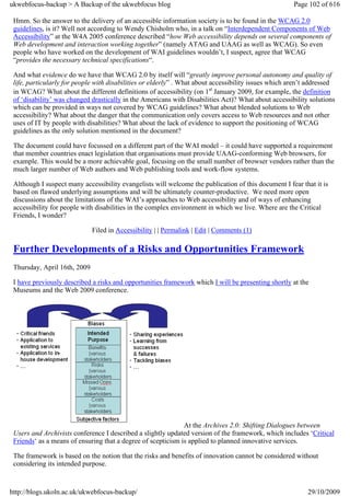 ukwebfocus-backup > A Backup of the ukwebfocus blog                                                   Page 102 of 616

 Hmm. So the answer to the delivery of an accessible information society is to be found in the WCAG 2.0
 guidelines, is it? Well not according to Wendy Chisholm who, in a talk on “Interdependent Components of Web
 Accessibility” at the W4A 2005 conference described “how Web accessibility depends on several components of
 Web development and interaction working together” (namely ATAG and UAAG as well as WCAG). So even
 people who have worked on the development of WAI guidelines wouldn’t, I suspect, agree that WCAG
 “provides the necessary technical specifications“.

 And what evidence do we have that WCAG 2.0 by itself will “greatly improve personal autonomy and quality of
 life, particularly for people with disabilities or elderly” . What about accessibility issues which aren’t addressed
 in WCAG? What about the different definitions of accessibility (on 1st January 2009, for example, the definition
 of ‘disability’ was changed drastically in the Americans with Disabilities Act)? What about accessibility solutions
 which can be provided in ways not covered by WCAG guidelines? What about blended solutions to Web
 accessibility? What about the danger that the communication only covers access to Web resources and not other
 uses of IT by people with disabilities? What about the lack of evidence to support the positioning of WCAG
 guidelines as the only solution mentioned in the document?

 The document could have focussed on a different part of the WAI model – it could have supported a requirement
 that member countries enact legislation that organisations must provide UAAG-conforming Web browsers, for
 example. This would be a more achievable goal, focusing on the small number of browser vendors rather than the
 much larger number of Web authors and Web publishing tools and work-flow systems.

 Although I suspect many accessibility evangelists will welcome the publication of this document I fear that it is
 based on flawed underlying assumptions and will be ultimately counter-productive. We need more open
 discussions about the limitations of the WAI’s approaches to Web accessibility and of ways of enhancing
 accessibility for people with disabilities in the complex environment in which we live. Where are the Critical
 Friends, I wonder?

                              Filed in Accessibility | | Permalink | Edit | Comments (1)

 Further Developments of a Risks and Opportunities Framework
 Thursday, April 16th, 2009

 I have previously described a risks and opportunities framework which I will be presenting shortly at the
 Museums and the Web 2009 conference.




                                                              At the Archives 2.0: Shifting Dialogues between
 Users and Archivists conference I described a slightly updated version of the framework, which includes ‘Critical
 Friends‘ as a means of ensuring that a degree of scepticism is applied to planned innovative services.

 The framework is based on the notion that the risks and benefits of innovation cannot be considered without
 considering its intended purpose.



http://blogs.ukoln.ac.uk/ukwebfocus-backup/                                                                29/10/2009
 