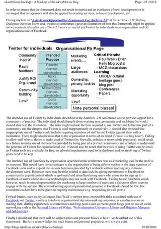 ukwebfocus-backup > A Backup of the ukwebfocus blog                                                    Page 103 of 616

 In order to ensure that the framework does not result in inertia and an avoidance of new developments it is
 envisaged that the approach will also be applied to existing services, in-house development, etc.

 During my talk on “A Risks and Opportunities Framework For Archives 2.0” at the Archives 2.0: Shifting
 Dialogues between Users and Archivists conference I gave an illustration of how this framework might be applied
 in two contexts related to use of Web 2.0 services: use of (a) Twitter by individuals in an organisation and (b)
 organisational use of Facebook.




 The intended use of Twitter by individuals described at the Archives .2.0 conference was to provide support for a
 community of practice. The individual should benefit from working in a community and such benefits would
 should also help the institution. The risks might include the time required to use Twitter and to become part of a
 community and the dangers that Twitter is used inappropriately or excessively. It should also be noted that
 inappropriate use of Twitter could include requiring members of staff to use Twitter against their will or
 inclination. There might also be risks that to the organisation in terms of its brand (”I hate working here“). Failing
 to allow staff who so desire to make used of Twitter (by firewalls, policies or more subtle pressures) could result
 in a failure to make use of the benefits provided by being part of a (virtual) community and a failure to understand
 the potential of Twitter for organisational use. It should also be noted that the costs of using Twitter can be small,
 as Twitter tools are available for free, no editorial mechanisms need to be deployed and no archiving of Twitter
 posts need to be kept.

 The intended use of Facebook by organisation described at the conference was as a marketing tool for the archive
 or museum. This would have the advantages to the organisation of being able to market to the large numbers of
 Facebook users and to exploit the various functions provided by Facebook without needing any in-house
 development work. However there may be risks related to data lock-in, giving permissions to Facebook to
 commercially exploit content which is up-loaded and disenfranchising users who chose not to sign up to
 Facebook or users whose assistive technologies may not work with Facebook. Failing to use Facebook could,
 however, result it missed opportunities for marketing to large numbers of users and a failure to allow users to
 engage with the service. The costs of setting up an organisational presence in Facebook should be low, but
 consideration does have to be given to ongoing maintenance (e.g. responding to wall posts).

 Critical friends, such as my colleague Paul Walk’s various posts on possible risks associated with use of
 Facebook and Twitter, can help to inform organisational decision-making processes, as can discussions on
 mailing lists, sharing experiences at conferences and blog posts (such as recent guest blogs post on use of social
 networking tools at the National Library of Wales, Wolverhampton University Library and Brighton Museum
 and Art Gallery).

 Finally I should add that there will be subjectivities and personal biases in how I’ve described use of this
 framework. But let’s acknowledge that such biases and personal prejudices will always exist.
http://blogs.ukoln.ac.uk/ukwebfocus-backup/                                                                 29/10/2009
 