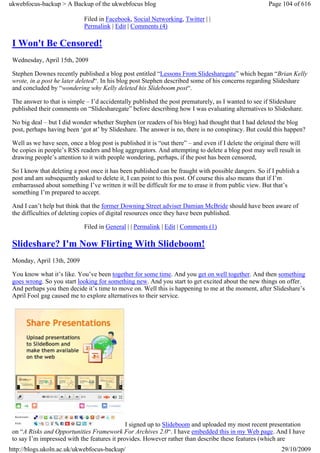 ukwebfocus-backup > A Backup of the ukwebfocus blog                                                     Page 104 of 616

                             Filed in Facebook, Social Networking, Twitter | |
                             Permalink | Edit | Comments (4)

 I Won't Be Censored!
 Wednesday, April 15th, 2009

 Stephen Downes recently published a blog post entitled “Lessons From Slidesharegate” which began “Brian Kelly
 wrote, in a post he later deleted“. In his blog post Stephen described some of his concerns regarding Slideshare
 and concluded by “wondering why Kelly deleted his Slideboom post“.

 The answer to that is simple – I’d accidentally published the post prematurely, as I wanted to see if Slideshare
 published their comments on “Slidesharegate” before describing how I was evaluating alternatives to Slideshare.

 No big deal – but I did wonder whether Stephen (or readers of his blog) had thought that I had deleted the blog
 post, perhaps having been ‘got at’ by Slideshare. The answer is no, there is no conspiracy. But could this happen?

 Well as we have seen, once a blog post is published it is “out there” – and even if I delete the original there will
 be copies in people’s RSS readers and blog aggregators. And attempting to delete a blog post may well result in
 drawing people’s attention to it with people wondering, perhaps, if the post has been censored,

 So I know that deleting a post once it has been published can be fraught with possible dangers. So if I publish a
 post and am subsequently asked to delete it, I can point to this post. Of course this also means that if I’m
 embarrassed about something I’ve written it will be difficult for me to erase it from public view. But that’s
 something I’m prepared to accept.

 And I can’t help but think that the former Downing Street adviser Damian McBride should have been aware of
 the difficulties of deleting copies of digital resources once they have been published.

                             Filed in General | | Permalink | Edit | Comments (1)

 Slideshare? I'm Now Flirting With Slideboom!
 Monday, April 13th, 2009

 You know what it’s like. You’ve been together for some time. And you get on well together. And then something
 goes wrong. So you start looking for something new. And you start to get excited about the new things on offer.
 And perhaps you then decide it’s time to move on. Well this is happening to me at the moment, after Slideshare’s
 April Fool gag caused me to explore alternatives to their service.




                                              I signed up to Slideboom and uploaded my most recent presentation
 on “A Risks and Opportunities Framework For Archives 2.0“. I have embedded this in my Web page. And I have
 to say I’m impressed with the features it provides. However rather than describe these features (which are
http://blogs.ukoln.ac.uk/ukwebfocus-backup/                                                                  29/10/2009
 