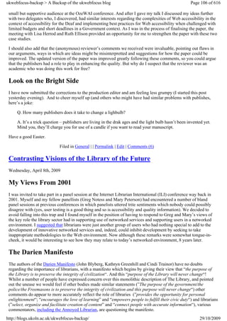 ukwebfocus-backup > A Backup of the ukwebfocus blog                                                    Page 106 of 616

 small but supportive audience at the OzeWAI conference. And after I gave my talk I discussed my ideas further
 with two delegates who, I discovered, had similar interests regarding the complexities of Web accessibility in the
 context of accessibility for the Deaf and implementing best practices for Web accessibility when challenged with
 limited budgets and short deadlines in a Government context. As I was in the process of finalising the paper, the
 meeting with Lisa Herrod and Ruth Ellison provided an opportunity for me to strengthen the paper with these two
 case studies.

 I should also add that the (anonymous) reviewer’s comments we received were invaluable, pointing out flaws in
 our arguments, ways in which are ideas might be misinterpretted and suggestions for how the paper could be
 improved. The updated version of the paper was improved greatly following these comments, so you could argue
 that the publishers had a role to play in enhancing the quality. But why do I suspect that the reviewer was an
 academic who was doing this work for free?

 Look on the Bright Side
 I have now submitted the corrections to the production editor and am feeling less grumpy (I started this post
 yesterday evening). And to cheer myself up (and others who might have had similar problems with publishes,
 here’s a joke:

     Q. How many publishers does it take to change a lighbulb?

     A. It’s a trick question – publishers are living in the drak ages and the light bulb hasn’t been invented yet.
     Mind you, they’ll charge you for use of a candle if you want to read your manuscript.

 Have a good Easter.

                             Filed in General | | Permalink | Edit | Comments (6)

 Contrasting Visions of the Library of the Future
 Wednesday, April 8th, 2009

 My Views From 2001
 I was invited to take part in a panel session at the Internet Librarian International (ILI) conference way back in
 2001. Myself and my fellow panellists (Greg Notess and Mary Peterson) had encountered a number of bland
 panel sessions at previous conferences in which panelists uttered trite sentiments which nobody could possibly
 disagree with (yes, user testing is a good thing and so is accessibility and quality information). We decided to
 avoid falling into this trap and I found myself in the position of having to respond to Greg and Mary’s views of
 the key role the library sector had in supporting use of networked services and supporting users in a networked
 environment. I suggested that librarians were just another group of users who had nothing special to add to the
 development of innovative networked services and, indeed, could inhibit development by seeking to take
 inappropriate methodologies to the Web environment. Now although these remarks were somewhat tongue-in-
 cheek, it would be interesting to see how they may relate to today’s networked environment, 8 years later.

 The Darien Manifesto
 The authors of the Darien Manifesto (John Blyberg, Kathryn Greenhill and Cindi Trainor) have no doubts
 regarding the importance of librarians, with a manifesto which begins by giving their view that “the purpose of
 the Library is to preserve the integrity of civilization“. And this “purpose of the Library will never change“!
 Whilst a number of people have expressed concern over this monolithic description of The Library, and pointed
 out the unease we would feel if other bodies made similar statements (”The purpose of the government/the
 police/the Freemasons is to preserve the integrity of civilization and this purpose will never change“) other
 comments do appear to more accurately reflect the role of libraries (”provides the opportunity for personal
 enlightenment“; “encourages the love of learning” and “empowers people to fulfill their civic duty“) and librarians
 (”select, organize and facilitate creation of content” and “connect people with accurate information“), various
 commentators, including the Annoyed Librarian, are questioning the manifesto.
http://blogs.ukoln.ac.uk/ukwebfocus-backup/                                                                 29/10/2009
 