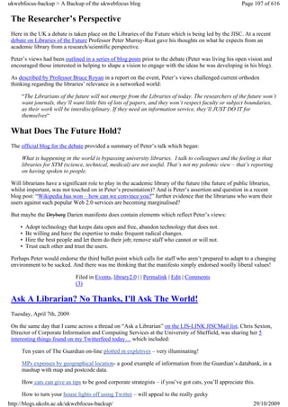 ukwebfocus-backup > A Backup of the ukwebfocus blog                                                      Page 107 of 616

 The Researcher’s Perspective
 Here in the UK a debate is taken place on the Libraries of the Future which is being led by the JISC. At a recent
 debate on Libraries of the Future Professor Peter Murray-Rust gave his thoughts on what he expects from an
 academic library from a research/scientific perspective.

 Peter’s views had been outlined in a series of blog posts prior to the debate (Peter was living his open vision and
 encouraged those interested in helping to shape a vision to engage with the ideas he was developing in his blog).

 As described by Professor Bruce Royan in a report on the event, Peter’s views challenged current orthodox
 thinking regarding the libraries’ relevance in a networked world:

     “The Librarians of the future will not emerge from the Libraries of today. The researchers of the future won’t
     want journals, they’ll want little bits of lots of papers, and they won’t respect faculty or subject boundaries,
     as their work will be interdisciplinary. If they need an information service, they’ll JUST DO IT for
     themselves“

 What Does The Future Hold?
 The official blog for the debate provided a summary of Peter’s talk which began:

     What is happening in the world is bypassing university libraries. I talk to colleagues and the feeling is that
     libraries for STM (science, technical, medical) are not useful. That’s not my polemic view – that’s reporting
     on having spoken to people.

 Will librarians have a significant role to play in the academic library of the future (the future of public libraries,
 whilst important, was not touched on in Peter’s presentation)? And is Peter’s assertion and question in a recent
 blog post: “Wikipedia has won – how can we convince you?” further evidence that the librarians who warn their
 users against such popular Web 2.0 services are becoming marginalised?

 But maybe the Dryberg Darien manifesto does contain elements which reflect Peter’s views:

     •   Adopt technology that keeps data open and free, abandon technology that does not.
     •   Be willing and have the expertise to make frequent radical changes.
     •   Hire the best people and let them do their job; remove staff who cannot or will not.
     •   Trust each other and trust the users.

 Perhaps Peter would endorse the third bullet point which calls for staff who aren’t prepared to adapt to a changing
 environment to be sacked. And there was me thinking that the manifesto simply endorsed woolly liberal values!

                              Filed in Events, library2.0 | | Permalink | Edit | Comments
                              (3)

 Ask A Librarian? No Thanks, I'll Ask The World!
 Tuesday, April 7th, 2009

 On the same day that I came across a thread on “Ask a Librarian” on the LIS-LINK JISCMail list, Chris Sexton,
 Director of Corporate Information and Computing Services at the University of Sheffield, was sharing her 5
 interesting things found on my Twitterfeed today… which included:

     Ten years of The Guardian on-line plotted in expletives – very illuminating!

     MPs expenses by geographical location- a good example of information from the Guardian’s databank, in a
     mashup with map and postcode data.

     How cats can give us tips to be good corporate strategists – if you’ve got cats, you’ll appreciate this.

     How to turn your house lights off using Twitter – will appeal to the really geeky
http://blogs.ukoln.ac.uk/ukwebfocus-backup/                                                                   29/10/2009
 