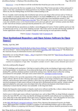 ukwebfocus-backup > A Backup of the ukwebfocus blog                                                   Page 108 of 616

     Bakertweet – a way for bakers to tell the world that their bread has just come out of the oven

 I had also come across the first two examples in my Twitter feed. What Twitter provides to Chris and myself, it
 seems, is not only a mechanism for asking questions to my friends, colleagues and others who have chosen to
 follow me, but also finding things out from them without needing to ask.

 Do we, I wonder, need to develop Ask-A-Librarian type services any longer when services such as Twitter are
 now available to everyone for free? And if the response is we need a trusted service, can’t we make use of the
 existing infrastructure (which need not be Twitter, of course) and wrap a trust mechanism around it? And
 although on the LIS-LINK list there was a view that “Since IM widgets rely on external systems which sometimes
 crash, the reliability of any service based on them can be adversely affected” aren’t in-house systems also likely
 to fail? And will an in-house system provide the potential for a 24×7 coverage?

 Now I should add that my speculation on whether a micro-blogging tool such as Twitter could be used as an Ask-
 A-Librarian type service is very much ‘thinking out loud’. But it does seem to me that with the large numbers of
 Twitter applications which are now available it might be worth carrying out such speculative thinking.

                             Filed in Twitter | | Permalink | Edit | Comments (9)

 Must Institutional Repository and Open Science Software be Open
 Source?
 Monday, April 6th, 2009

 “Institutional Repositories Should Be Built on Open Source Software” is one topic in “Institutional Repositories:
 The Great Debate“ which is being held in the current issue (April/May 2009 -PDF format) of “The Bulletin of
 the American Society for Information Science and Technology”.

 Meanwhile over on Glyn Moody’s Open … blog an argument is being made that “Open Science Requires Open
 Source“. Here we read that:

     “The central argument is important: that you can’t do science with closed source software, because you can’t
     examine its assumptions or logic (that “incomplete scientific record”). Open science demands open source.“

 And who could possibly disagree?

 Well I’d challenge such conclusions. I feel that we need to reflect on the over-hyping of open source software
 over the past decade: we should now, if you believed the hype, all be using open source office software on our
 desktop PCs, and those desktop machines would all be running Linux. But this doesn’t reflect the working
 environment for most people, with open source email clients now seemingly in need of saving.

 Despite its failure to live up to the expectations of the evangelists, we are now seeing more effective use of open
 source software. But for me this is because open source software is now being evaluated on par with licenced
 software, and not because open source software is felt to have any natural advantages. I would argue, in fact, that
 uncritical acceptance of open source software in the past led to disillusioned end users and the ‘counter-culture’
 approach adopted by some open source developers led to the software development which failed to have a
 community to ensure that the software was sustainable in the long-term future.

 Despite the frequently cited examples of Apache, email server software and the like, is there evidence that open
 source software has a significant role to play beyond the server environment?

 And in cases in which open source software is growing in use, such as Open Office on cheap Netbook computers
 such as the Asus EEE PC, isn’t it the case that the advantages provided by such software are in avoiding licence
 costs rather than in the other benefits which open source evangelists promote? Aren’t the benefits for most users
 to be found inthe amntra that the software is “free as in beer” rather than “free as in speech”?

 At the JISC OSS Watch’s inaugural conference Jeremy Wray, Business Development Executive for Public
 Sector, IBM argued that it would be a mistake to compete in well-established markets such as office software,
 citing IBM’s failures in competing with Microsoft. Perhaps open source software should be positioned in more

http://blogs.ukoln.ac.uk/ukwebfocus-backup/                                                                29/10/2009
 