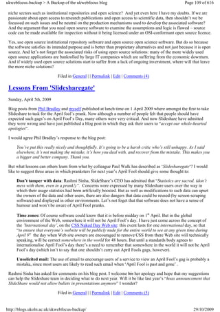 ukwebfocus-backup > A Backup of the ukwebfocus blog                                                     Page 109 of 616

 niche sectors such as institutional repositories and open science? And yet even here I have my doubts. If we are
 passionate about open access to research publications and open access to scientific data, then shouldn’t we be
 focussed on such issues and be neutral on the production mechanisms used to develop the associated software?
 And the argument that you need open source software to examine the assumptions and logic is flawed – source
 code can be made available for inspection without it being licensed under an OSI-conformant open source licence.

 Yes, use open source institutional repository software and open source open science software. But do so because
 the software satisfies its intended purpose and is better than proprietary alternatives and not just because it is open
 source. And let’s not forget the associated risks of using open source solutions: many of the more widely used
 open source applications are bankrolled by large IT companies which are suffering from the economic downturn.
 And if widely used open source solutions start to suffer from a lack of ongoing inverstment, where will that leave
 the more niche solutions?

                              Filed in General | | Permalink | Edit | Comments (4)

 Lessons From 'Slidesharegate'
 Sunday, April 5th, 2009

 Blog posts from Phil Bradley and myself published at lunch time on 1 April 2009 where amongst the first to take
 Slideshare to task for the April fool’s prank. Now although a number of people felt that people should have
 expected such gags’s on April Fool’s Day, many others were very critical. And now Slideshare have admitted
 they were wrong and have just published a blog post in which they ask their users to “accept our whole-hearted
 apologies“.

 I would agree Phil Bradley’s response to the blog post:

     You’ve put this really nicely and thoughtfully. It’s going to be a harsh critic who’s still unhappy. As I said
     elsewhere, it’s not making the mistake, it’s how you deal with, and recover from the mistake. This makes you
     a bigger and better company. Thank you.

 But what lessons can others learn from what by colleague Paul Walk has described as ‘Slidesharegate‘? I would
 like to suggest three areas in which pranksters for next year’s April Fool should give some thought to:

     Don’t tamper with data: Rashmi Sinha, SlideShare’s CEO has admitted that “Statistics are sacred. (don’t
     mess with them, even in a prank!)”. Concerns were expressed by many Slideshare users over the way in
     which their usage statistics had been artificially boosted. But as well as modifications to such data can upset
     the owners of the data and other users, there are also dangers that data could be reused (by screen-scraping
     software) and displayed in other environments. Let’s not foget that that software does not have a sense of
     humour and won’t be aware of April Fool pranks.

     Time zones: Of course software could know that it is before midday on 1st April. But in the global
     environment of the Web, somewhere it will not be April Fool’s day. I have just come across the concept of
     the ‘International day’, on the CSS Naked Day Web site: this event lasts for one international day, so that
     “to ensure that everyone’s website will be publicly nude for the entire world to see at any given time during
     April 9” the day when Web site owners are encouraged to remove CSS from there Web site will technically
     speaking, will be correct somewhere in the world for 48 hours. But until a standards body agrees to
     internationalise April Fool’s day there’s a need to remember that somewhere in the world it will not be April
     Fool’s day (which isn’t to say that one shouldn’t carry out April Fools gags, however).

     Unsolicited mail: The use of email to encourage users of a service to view an April Fool’s gag is probably a
     mistake, since most users are likely to read such email when ‘April Fool is past and gone’ .

 Rashmi Sinha has asked for comments on his blog post. I welcome his her apology and hope that my suggestions
 can help the Slideshare team in deciding what to do next year. Will it be like last year’s “hoax announcement that
 SlideShare would not allow bullets in presentations anymore” I wonder?

                              Filed in General | | Permalink | Edit | Comments (5)


http://blogs.ukoln.ac.uk/ukwebfocus-backup/                                                                  29/10/2009
 