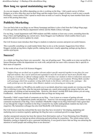 ukwebfocus-backup > A Backup of the ukwebfocus blog                                                    Page 11 of 616

 How long we spend maintaining our blogs
 As you can imagine, this differs depending on who is working on the blog. I did a quick survey of fellow
 bloggers as to how often they post on their blogs and this ranges from a couple of times a week to once a month.
 Personally, I must confess I don’t spend as much time on mine as I used to, though my team member Katie does
 most of the posting these days.

 Publicity/Marketing
 You can find a link to our blogs on our library homepage and there is also a link from the College blogs page.
 I’ve also got links on the Physics department website and the Maths Library web page.

 For my blog, I email department staff, PhD students and MSc students at least once a term, reminding them the
 blog is there and highlighting any current news. Some bloggers use Feedburner which enables them to give
 people the option to receive updates by email.

 Our Life Sciences team introduce their blogs to students in induction sessions and point out useful features.

 This is possibly something we could market better than we do so at the moment. Suggestions from fellow
 bloggers include giving them a higher profile, making them more visually appealing, perhaps giving them a
 similar style/layout.

 Success?
 As a whole our blogs have been very successful – they are all getting used. They enable us to raise our profile as
 liaison librarians within the departments we work with, and provide our users with a resource that is specific to
 their areas of expertise.

 In the words of one of our Life Sciences bloggers:

     “Subject blogs are an ideal way to gather relevant subject specific material together in one place for your
     staff and students, they can be tailored and expanded to meet the need and are much more flexible than
     having to coordinate an official webpage update. We introduce our students to them in inductions and point
     out useful areas such as ‘Finding Books’ (which is a well-used page) and Academic Writing Skills (another
     well-used page which lists academic writing skills books in the library with links to the catalogue – this
     really picked up over the summer when Masters students were focussing on writing up).“

 The statistics available via WordPress do enable you to see details about how many people are viewing your blog,
 who is referring to your blog, what the top posts and pages are, search terms people are using to find you, and
 what people are clicking on and incoming links. However, this doesn’t include RSS feeds (unless you are using
 Feedburner). And these statistics do demonstrate that our blogs are being used.

 Personally, I didn’t expect loads of comments on my blog – I use it more as a means of getting relevant
 information out to my departments (maths and physics) – however I do encourage people to get in contact via the
 comments mechanism of the blog. I have installed a MeeboMe widget on my blog which hasn’t had a great deal
 of use (though the widget I installed on the blog I created for my maths undergraduate students has had a few
 enquiries). My humanities colleague has also tried MeeboMe with limited success.

 Our Life Sciences team has noticed that the more time they have invested in “developing, populating and
 marketing (not to mention regularly updating) the blog has seen a continued growth in usage figures”.

 Another unexpected outcome has been the interest from third parties such as Victor Hemming from Mendeley
 who had seen “posts we had put up about referencing and networking for researchers. This initial contact led to
 Mendeley coming to Imperial to give a personal introduction. It was good to know that our blog was attracting the
 attention of useful people and sending them in our direction”.




http://blogs.ukoln.ac.uk/ukwebfocus-backup/                                                               29/10/2009
 