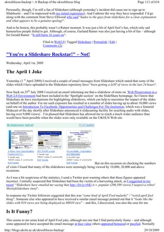 ukwebfocus-backup > A Backup of the ukwebfocus blog                                                  Page 111 of 616

 Personally, though, I’m still a fan of Slideshare (although yesterday’s incident did cause me to sign up to
 Slideboom – and I’m impressed with my initial experience). And I admire the way they have responded. I’d go
 along with the comment from Steve Ellwood who said “kudos to the guys from slideshare for a clear explanation
 and what appears to be a genuine apology“.

 And to be honest, this probably wasn’t a Ratner moment. It was just a bit of April fool’s fun, which only sad
 humourless people failed to get. Although, of course, Garland Ratner was also just having a bit of fun – although
 for Gerald Ratner “It still hurts 16 years on“.

                             Filed in Web2.0 | Tagged Slideshare | Permalink | Edit |
                             Comments (2)

 "You're a Slideshare Rockstar!" – Not!
 Wednesday, April 1st, 2009

 The April 1 Joke
 Yesterday (1 st April 2009) I received a couple of email messages from Slideshare which stated that some of the
 slides which I have uploaded to the Slideshare repository have “been getting a LOT of views in the last 24 hours“.

 Now back on 25th July 2008 I received an email informing me that a slideshow of mine on Web Preservation in a
 Web 2.0 Environment had been included in the ‘Spotlight section’ on the SlideShare homepage. So I know that
 Slideshare do have mechanisms for highlighting slideshows, which can help to maximise the impact of the slides
 on behalf of the author. For me such exposure has resulted in a number of slides having up to about 10,000 views
 (and one on Introduction To Facebook: Opportunities and Challenges For The Institution, which was a featured
 Slidecast of the day shortly after Slideshare announced it slidecasting facility for synching audio with slides,
 having over 9,000 views) . I’m pleased that Slideshare has allowed me to reach a much wider audience than
 would have been possible when the slides were only available on the UKOLN Web site.




                                                                   But on this occasion on checking the numbers
 of visits I found that many of the slideshows were seemingly being viewed by 10,000, 20,000 and above
 occasions.

 As I was a bit suspicious of the statistics, I send a Twitter post warning others that these figures appeared
 incorrect. I initially suspected that Slideshare had been the victim of a harvesting attack, as I suggested in my
 tweet: “Slideshare have emailed me saying that http://bit.ly/rbKi is v. popular (200,398 views) I suspect a robot!
 #bestofslideshare (not)“.

 In response my Twitter followers suggested that this was “some kind of April Fool malarky” / “weird april fool
 thing“. Someone else who appeared to have received a similar email message pointed out that it “looks like the
 slides with 810 views are being displayed as 80010 view” – and this, I discovered, was also the case for me.

 Is It Funny?
 This seems to me some kind of April Fool joke, although not one that I find particularly funny – and although
 some appeared to have accepted the email message at face value others appeared bemused or puzzled. Normally
http://blogs.ukoln.ac.uk/ukwebfocus-backup/                                                               29/10/2009
 