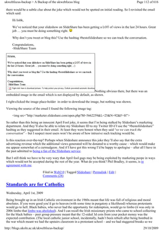 ukwebfocus-backup > A Backup of the ukwebfocus blog                                                   Page 112 of 616

 there would be a subtle clue about the joke which would not be spotted on initial reading. So I revisited the email
 which said:

     Hi lisbk,

     We’ve noticed that your slideshow on SlideShare has been getting a LOT of views in the last 24 hours. Great
     job … you must be doing something right.

     Why don’t you tweet or blog this? Use the hashtag #bestofslideshare so we can track the conversation.

     Congratulations,
     -SlideShare Team




                                                                   Nothing obvious there, but there was an
 embedded image in the email which is not displayed by default, as shown.

 I right-clicked the image place-holder in order to download the image, but nothing was shown.

 Viewing the source of the email I found the following image tag:

     <img src=”http://marketer.slideshare.com/open.php?M=5662259&L=25&N=92&F=H”>

 So rather than this being an innocent April Fool joke, it seems that I’m being stalked by Slideshare’s marketing
 department. And they’ll also be able to relate my Slideshare ID to my Twitter ID if I use the “#bestofslideshare”
 hashtag as they suggested in their email. At least they were honest when they said “so we can track the
 conversation” – but I suspect most users won’t be aware of how intrusive such tracking would be.

 Is this reaction over-the-top? Perhaps when Slideshare announce this joke they’ll also say that the extra
 advertising revenue which the additional views generated will be donated to a worthy cause – which would make
 me appear somewhat of a curmudgeon. And if I have got this wrong I’d be happy to apologise – after all I have in
 the past admitted to being a fan of the Slideshare service.

 But I still think we have to be very wary that April fool gags may be being exploited by marketing peope in ways
 which would not be accepted during the rest of the year. What do you think? Phil Bradley, it seems, is in
 agreement with me.

                             Filed in Web2.0 | Tagged Slideshare | Permalink | Edit |
                             Comments (28)

 Standards are for Catholics
 Wednesday, April 1st, 2009

 Being brought up in an Irish Catholic environment in the 1960s meant that life was full of religious and moral
 absolutes. If you were good you’d go to heaven (with some time in purgatory a likelihood) whereas protestants
 would go to hell. Black babies, who never had the opportunity for redemption, would go to limbo (it was only in
 2006 limbo that limbo was abolished). And I can recall the Irish missionary priests who came to school collecting
 for the black babies – peer group pressure meant that the 12-sided 3d coin from your pocket money was the
 expected contribution. (The local catholic junior school, incidentally, hadn’t been rebuilt after being bombed in
 the war which meant we had the upstairs classroom in a protestant school – and we had staggered breaks so we
http://blogs.ukoln.ac.uk/ukwebfocus-backup/                                                                29/10/2009
 