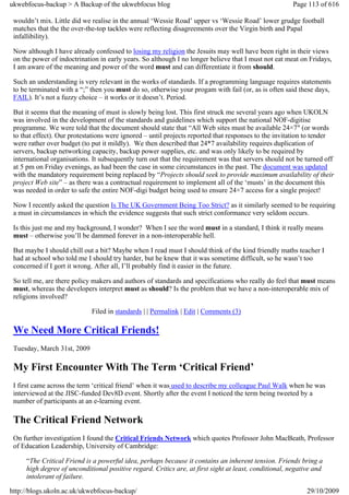 ukwebfocus-backup > A Backup of the ukwebfocus blog                                                    Page 113 of 616

 wouldn’t mix. Little did we realise in the annual ‘Wessie Road’ upper vs ‘Wessie Road’ lower grudge football
 matches that the the over-the-top tackles were reflecting disagreements over the Virgin birth and Papal
 infallibility).

 Now although I have already confessed to losing my religion the Jesuits may well have been right in their views
 on the power of indoctrination in early years. So although I no longer believe that I must not eat meat on Fridays,
 I am aware of the meaning and power of the word must and can differentiate it from should.

 Such an understanding is very relevant in the works of standards. If a programming language requires statements
 to be terminated with a “;” then you must do so, otherwise your progam with fail (or, as is often said these days,
 FAIL). It’s not a fuzzy choice – it works or it doesn’t. Period.

 But it seems that the meaning of must is slowly being lost. This first struck me several years ago when UKOLN
 was involved in the development of the standards and guidelines which support the national NOF-digitise
 programme. We were told that the document should state that “All Web sites must be available 24×7″ (or words
 to that effect). Our protestations were ignored – until projects reported that responses to the invitation to tender
 were rather over budget (to put it mildly). We then described that 24*7 availability requires duplication of
 servers, backup networking capacity, backup power supplies, etc. and was only likely to be required by
 international organisations. It subsequently turn out that the requirement was that servers should not be turned off
 at 5 pm on Friday evenings, as had been the case in some circumstances in the past. The document was updated
 with the mandatory requirement being replaced by “Projects should seek to provide maximum availability of their
 project Web site” – as there was a contractual requirement to implement all of the ‘musts’ in the document this
 was needed in order to safe the entire NOF-digi budget being used to ensure 24×7 access for a single project!

 Now I recently asked the question Is The UK Government Being Too Strict? as it similarly seemed to be requiring
 a must in circumstances in which the evidence suggests that such strict conformance very seldom occurs.

 Is this just me and my background, I wonder? When I see the word must in a standard, I think it really means
 must – otherwise you’ll be dammed forever in a non-interoperable hell.

 But maybe I should chill out a bit? Maybe when I read must I should think of the kind friendly maths teacher I
 had at school who told me I should try harder, but he knew that it was sometime difficult, so he wasn’t too
 concerned if I gort it wrong. After all, I’ll probably find it easier in the future.

 So tell me, are there policy makers and authors of standards and specifications who really do feel that must means
 must, whereas the developers interpret must as should? Is the problem that we have a non-interoperable mix of
 religions involved?

                             Filed in standards | | Permalink | Edit | Comments (3)

 We Need More Critical Friends!
 Tuesday, March 31st, 2009

 My First Encounter With The Term ‘Critical Friend’
 I first came across the term ‘critical friend’ when it was used to describe my colleague Paul Walk when he was
 interviewed at the JISC-funded Dev8D event. Shortly after the event I noticed the term being tweeted by a
 number of participants at an e-learning event.

 The Critical Friend Network
 On further investigation I found the Critical Friends Network which quotes Professor John MacBeath, Professor
 of Education Leadership, University of Cambridge:

     “The Critical Friend is a powerful idea, perhaps because it contains an inherent tension. Friends bring a
     high degree of unconditional positive regard. Critics are, at first sight at least, conditional, negative and
     intolerant of failure.

http://blogs.ukoln.ac.uk/ukwebfocus-backup/                                                                 29/10/2009
 