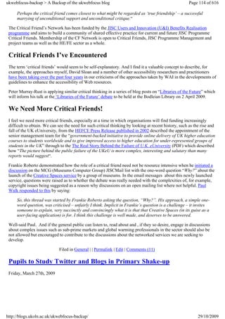 ukwebfocus-backup > A Backup of the ukwebfocus blog                                                     Page 114 of 616

     Perhaps the critical friend comes closest to what might be regarded as ‘true friendship’ – a successful
     marrying of unconditional support and unconditional critique.“

 The Critical Friend’s Network has been funded by the JISC Users and Innovation (U&I) Benefits Realisation
 programme and aims to build a community of shared effective practice for current and future JISC Programme
 Critical Friends. Membership of the CF Network is open to Critical Friends, JISC Programme Management and
 project teams as well as the HE/FE sector as a whole.

 Critical Friends I’ve Encountered
 The term ‘critical friends’ would seem to be self-explanatory. And I find it a valuable concept to describe, for
 example, the approaches myself, David Sloan and a number of other accessibility researchers and practitioners
 have been taking over the past four years in our criticisms of the approaches taken by WAI in the developments of
 guidelines to enhance the accessibility of Web resources.

 Peter Murray-Rust is applying similar critical thinking in a series of blog posts on “Libraries of the Future” which
 will inform his talk at the ‘Libraries of the Future’ debate to be held at the Bodleian Library on 2 April 2009.

 We Need More Critical Friends!
 I feel we need more critical friends, especially at a time in which organisations will find funding increasingly
 difficult to obtain. We can see the need for such critical thinking by looking at recent history, such as the rise and
 fall of the UK eUniversity, from the HEFCE Press Release published in 2002 described the appointment of the
 senior management team for the “government-backed initiative to provide online delivery of UK higher education
 courses to students worldwide and to give improved access to higher education for under-represented groups of
 students in the UK” through to the The Real Story Behind the Failure of U.K. eUniversity (PDF) which described
 how “The picture behind the public failure of the UKeU is more complex, interesting and salutary than many
 reports would suggest“.

 Frankie Roberto demonstrated how the role of a critical friend need not be resource intensive when he initiated a
 discussion on the MCG (Museums Computer Group) JISCMail list with the one-word question “Why?” about the
 launch of the Creative Spaces service by a group of museums. In the email messages about this newly launched
 service, questions were raised as to whether the debate was really needed with the complexities of, for example,
 copyright issues being suggested as a reason why discussions on an open mailing list where not helpful. Paul
 Walk responded to this by saying:

     So, this thread was started by Frankie Roberto asking the question, “Why?”. His approach, a simple one-
     word question, was criticised – unfairly I think. Implicit in Frankie’s question is a challenge – it invites
     someone to explain, very succinctly and convincingly what it is that that Creative Spaces (in its guise as a
     user-facing application) is for. I think this challenge is well made, and deserves to be answered.

 Well-said Paul. And if the general public can listen to, read about and , if they so desire, engage in discussions
 about complex issues such as sub-prime markets and global warming professionals in the sector should also be
 not allowed but encouraged to contribute to the discussions about the networked services we are seeking to
 develop.

                             Filed in General | | Permalink | Edit | Comments (11)

 Pupils to Study Twitter and Blogs in Primary Shake-up
 Friday, March 27th, 2009




http://blogs.ukoln.ac.uk/ukwebfocus-backup/                                                                  29/10/2009
 