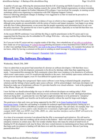 ukwebfocus-backup > A Backup of the ukwebfocus blog                                                  Page 116 of 616

 A number of years ago, following the announcement that the LSC (Learning and Skills Council) was to be a co-
 funder of JISC along with the various funding councils the various JISC-funded organisations set about extending
 their remit to provide support for Further Education (FE) colleges. I was involved, for example, in running several
 workshops which were organising in conjunction with JISC Regional Support Centres).
 However following subsequent changes in funding it was suggested to us that we need not be pro-active in
 engaging with the FE sector.

 But recently we have been asked to provide evidence of ways in which we have engaged with the FE sector. Now
 although some people are uncomfortable with the notion of metrics and impact measures, I am happy to go along
 with this New Labour phenomenum, as am aware that the people requesting such information have no say over
 the policy decisions. The question for me is how to gather such evidence, especially as we had felt that there was
 no need to record such information.

 At the recent JISC09 conference I was told that this blog is read by practitioners in the FE sector and it was
 suggested that the blog may also be embedded in FE college Web sites – who may read the blog without being
 aware of its provenance.

 So if you are in the FE sector and are a regular reader of this blog , have attended any of our talks or workshops,
 have made use of our QA Focus or Cultural Heritagebriefing documents or have benefitted from UKOLN’s work
 in other ways (perhaps being influenced by our work in the area of Web accessibility, for example) then please let
 me know, either by leaving a comment on this post or sending an email message to b.kelly@ukoln.ac.uk.

                             Filed in General | | Permalink | Edit | Comments (0)

 Blessed Are The Software Developers
 Wednesday, March 25th, 2009

 I have to admit that at one point I had somewhat of a downer on software developers. I felt that there was a
 tendency for many in the development community to be driven by ideology rather than than supporting user-
 needs. I encountered this amongst the Web community where there was a tendency to be dismissive of software
 which wasn’t open source, even if it would provide benefits to the users. And similarly open source software was
 often given an uncritical support, even if it was difficult for typical users to use.

 In many respects things have progressed. Open source software is now being evaluated alongside proprietary
 solutions and the failings of poor quality open source software will be acknowledged. And many developers will
 themselves make use of proprietary software if it provides benefits over closed solutions – look at the popularity
 of the iPhone, Skype, etc. for example.

 I now feel that we should acknowledge the ways in which software developers are making today’s Web
 environment, in particular, a much richer and easy-to-use environment. But there are still ideological positions
 which are being held – in particular the view that light-weight development is to be preferred to ‘enterprise’
 solutions and that tangible user benefits can be delivered quickly without the need for large-scale budgets.

 The good news is that such views are being supported by the JISC in its Grant Funding Call 03/09: Rapid
 Innovation Grants. Under this call funding is available for technical rapid innovation projects, lasting up to 6
 months. Grants of £15,000 to £40,000 are available for individual projects. The call states, for example, that “Any
 outputs (prototypes, services and/or code) should strive to maintain a lightweight architecture. Using, for
 example, ReST, XML over HTTP, Cool URIs, JSON, etc, other machine interfaces such as SOAP will need to be
 justified in terms of their ease in reuse“.

 At a time of an economic recession I am pleased that the JISc is encouraged such initiatives. We still need to
 recognise, however, that not everthing can be solved in this fashion – there will still be a need for heavy-weight
 enterprise solutions in certain areas. But I do wonder whether those who many be critical of small levels of
 funding for IT development work may be those who have vested interests in maintaining power bases and hoping
 that large-scale investment in funding will tide them over until the econonmy recovers. But am I just being
 paranoid about this?

                             Filed in Web2.0 | | Permalink | Edit | Comments (4)

http://blogs.ukoln.ac.uk/ukwebfocus-backup/                                                               29/10/2009
 