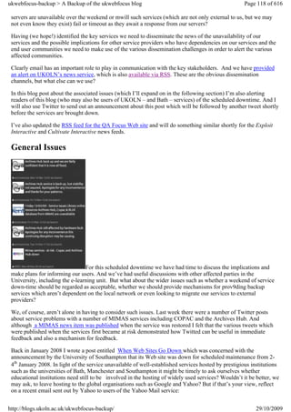 ukwebfocus-backup > A Backup of the ukwebfocus blog                                                   Page 118 of 616

 servers are unavailable over the weekend or mwill such services (which are not only external to us, but we may
 not even know they exist) fail or timeout as they await a response from our servers?

 Having (we hope!) identified the key services we need to disseminate the news of the unavailability of our
 services and the possible implications for other service providers who have dependencies on our services and the
 end user communities we need to make use of the various dissemination challenges in order to alert the various
 affected communities.

 Clearly email has an important role to play in communication with the key stakeholders. And we have provided
 an alert on UKOLN’s news service, which is also available via RSS. These are the obvious dissemination
 channels, but what else can we use?

 In this blog post about the associated issues (which I’ll expand on in the following section) I’m also alerting
 readers of this blog (who may also be users of UKOLN – and Bath – services) of the scheduled downtime. And I
 will also use Twitter to send out an announcement about this post which will be followed by another tweet shortly
 before the services are brought down.

 I’ve also updated the RSS feed for the QA Focus Web site and will do something similar shortly for the Exploit
 Interactive and Cultivate Interactive news feeds.

 General Issues




                                 For this scheduled downtime we have had time to discuss the implications and
 make plans for informing our users. And we’ve had useful discussions with other affected parties in the
 University, including the e-learning unit. But what about the wider issues such as whether a weekend of service
 down-time should be regarded as acceptable, whether we should provide mechanisms for prov9ding backup
 services which aren’t dependent on the local network or even looking to migrate our services to external
 providers?

 We, of course, aren’t alone in having to consider such issues. Last week there were a number of Twitter posts
 about service problems with a number of MIMAS services including COPAC and the Archives Hub. And
 although a MIMAS news item was published when the service was restored I felt that the various tweets which
 were published when the services first became at risk demonstrated how Twitted can be useful in immediate
 feedback and also a mechanism for feedback.

 Back in January 2008 I wrote a post entitled When Web Sites Go Down which was concerned with the
 announcement by the University of Southampton that its Web site was down for scheduled maintenance from 2-
 4th January 2008. In light of the service unavailable of well-established services hosted by prestigious institutions
 such as the universities of Bath, Manchester and Southampton it might be timely to ask ourselves whether
 educational institutions need still to be involved in the hosting of widely used services? Wouldn’t it be better, we
 may ask, to leave hosting to the global organisations such as Google and Yahoo? But if that’s your view, reflect
 on a recent email sent out by Yahoo to users of the Yahoo Mail service:


http://blogs.ukoln.ac.uk/ukwebfocus-backup/                                                                29/10/2009
 