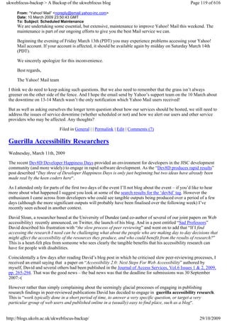 ukwebfocus-backup > A Backup of the ukwebfocus blog                                                     Page 119 of 616

     From: “Yahoo! Mail” <noreply@email.yahoo-inc.com>
     Date: 10 March 2009 23:50:43 GMT
     To: Subject: Scheduled Maintenance
     We are undertaking some essential, but extensive, maintenance to improve Yahoo! Mail this weekend. The
     maintenance is part of our ongoing efforts to give you the best Mail service we can.

     Beginning the evening of Friday March 13th (PDT) you may experience problems accessing your Yahoo!
     Mail account. If your account is affected, it should be available again by midday on Saturday March 14th
     (PDT).

     We sincerely apologize for this inconvenience.

     Best regards,

     The Yahoo! Mail team

 I think we do need to keep asking such questions. But we also need to remember that the grass isn’t always
 greener on the other side of the fence. And I hope the email send by Yahoo’s support team on the 10 March about
 the downtime on 13-14 March wasn’t the only notification which Yahoo Mail users received!

 But as well as asking ourselves the longer term question about how our services should be hosted, we still need to
 address the issues of service downtime (whether scheduled or not) and how we alert our users and other service
 providers who may be affected. Any thoughts?

                             Filed in General | | Permalink | Edit | Comments (7)

 Guerilla Accessibility Researchers
 Wednesday, March 11th, 2009

 The recent Dev8D Developer Happiness Days provided an environment for developers in the JISC development
 community (and more widely) to engage in rapid software development. As the “Dev8D produces rapid results”
 post described “Day three of Developer Happiness Days is only just beginning but two ideas have already been
 made real by the keen coders here“.

 As I attended only for parts of the first two days of the event I’ll not blog about the event – if you’d like to hear
 more about what happened I suggest you look at some of the search results for the ‘dev8d’ tag. However the
 enthusiasm I came across from developers who could see tangible outputs being produced over a period of a few
 days (although the more significant outputs will probably have been finalised over the following week) I’ve
 recently seen echoed in another context.

 David Sloan, a researcher based at the University of Dundee (and co-author of several of our joint papers on Web
 accessibility) recently announced, on Twitter, the launch of his blog. And in a post entitled “Sad Professors”
 David described his frustration with “the slow process of peer reviewing” and went on to add that “If I find
 accessing the research I need can be challenging what about the people who are making day to day decisions that
 might affect the accessibility of the resources they produce, and who could benefit from the results of research?”
 This is a heart-felt plea from someone who sees clearly the tangible benefits that his accessibility research can
 have for people with disabilities.

 Coincidentally a few days after reading David’s blog post in which he criticised slow peer-reviewing processes, I
 received an email saying that a paper on “Accessibility 2.0: Next Steps For Web Accessibility” authored by
 myself, David and several others had been published in the Journal of Access Services, Vol.6 Issues 1 & 2, 2009,
 pp. 265-294. That was the good news – the bad news was that the deadline for submissions was 30 September
 2007:-(

 However rather than simply complaining about the seemingly glacial processes of engaging in publishing
 research findings in peer-reviewed publications David has decided to engage in guerilla accessibility research.
 This is “work typically done in a short period of time, to answer a very specific question, or target a very
 particular group of web users and published online in a (usually) easy to find place, such as a blog“.


http://blogs.ukoln.ac.uk/ukwebfocus-backup/                                                                  29/10/2009
 