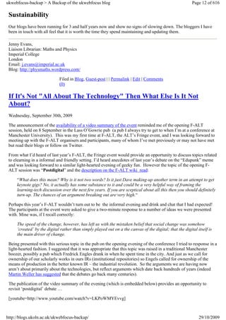 ukwebfocus-backup > A Backup of the ukwebfocus blog                                                       Page 12 of 616

 Sustainability
 Our blogs have been running for 3 and half years now and show no signs of slowing down. The bloggers I have
 been in touch with all feel that it is worth the time they spend maintaining and updating them.

 Jenny Evans,
 Liaison Librarian: Maths and Physics
 Imperial College
 London
 Email: j.evans@imperial.ac.uk
 Blog: http://physmaths.wordpress.com/

                             Filed in Blog, Guest-post | | Permalink | Edit | Comments
                             (0)

 If It's Not "All About The Technology" Then What Else Is It Not
 About?
 Wednesday, September 30th, 2009

 The announcement of the availability of a video summary of the event reminded me of the opening F-ALT
 session, held on 8 September in the Lass O’Gowrie pub (a pub I always try to get to when I’m at a conference at
 Manchester University). This was my first time at F-ALT, the ALT’s Fringe event, and I was looking forward to
 meeting up with the F-ALT organisers and participants, many of whom I’ve met previously or may not have met
 but read their blogs or follow on Twitter.

 From what I’d heard of last year’s F-ALT, the Fringe event would provide an opportunity to discuss topics related
 to elearning in a informal and friendly setting. I’d heard anecdotes of last year’s debate on the “Edupunk” meme
 and was looking forward to a similar light-hearted evening of geeky fun. However the topic of the opening F-
 ALT session was “Postdigital” and the description on the F-ALT wiki read:

     “What does this mean? Why is it not two words? Is it just Dave making-up another term in an attempt to get
     keynote gigs? No, it actually has some substance to it and could be a very helpful way of framing the
     learning-tech discussion over the next few years. If you are sceptical about all this then you should definitely
     turn-up. The chances of an argument breaking out are very high.“

 Perhaps this year’s F-ALT wouldn’t turn out to be the informal evening and drink and chat that I had expected!
 The participants at the event were asked to give a two-minute response to a number of ideas we were presented
 with. Mine was, if I recall correctly:

     The speed of the change, however, has left us with the mistaken belief that social change was somehow
     ‘created’ by the digital rather than simply played out on a the canvas of the digital; that the digital itself is
     the main driver of change.

 Being presented with this serious topic in the pub on the opening evening of the conference I tried to response in a
 light-hearted fashion. I suggested that it was appropriate that this topic was raised in a traditional Manchester
 boozer, possibly a pub which Fredrick Engles drank in when he spent time in the city. And just as we call for
 ownership of our scholarly works in ours IRs (institutional repositories) so Engels called for ownership of the
 means of production in the better known IR – the industrial revolution. So the arguments we are having now
 aren’t about primarily about the technologies, but reflect arguments which date back hundreds of years (indeed
 Martin Weller has suggested that the debates go back many centuries).

 The publication of the video summary of the evening (which is embedded below) provides an opportunity to
 revisit ‘postdigital’ debate …

 [youtube=http://www.youtube.com/watch?v=LKPoWMYEvvg]



http://blogs.ukoln.ac.uk/ukwebfocus-backup/                                                                   29/10/2009
 