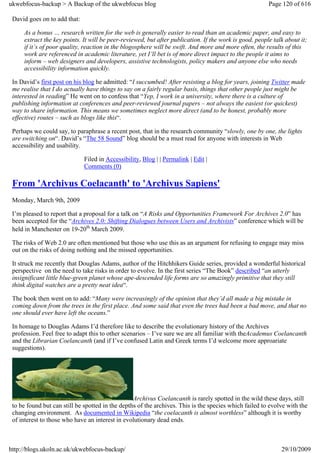 ukwebfocus-backup > A Backup of the ukwebfocus blog                                                     Page 120 of 616

 David goes on to add that:

     As a bonus … research written for the web is generally easier to read than an academic paper, and easy to
     extract the key points. It will be peer-reviewed, but after publication. If the work is good, people talk about it;
     if it’s of poor quality, reaction in the blogosphere will be swift. And more and more often, the results of this
     work are referenced in academic literature, yet I’ll bet is of more direct impact to the people it aims to
     inform – web designers and developers, assistive technologists, policy makers and anyone else who needs
     accessibility information quickly.

 In David’s first post on his blog he admitted: “I succumbed! After resisting a blog for years, joining Twitter made
 me realise that I do actually have things to say on a fairly regular basis, things that other people just might be
 interested in reading” He went on to confess that “Yep, I work in a university, where there is a culture of
 publishing information at conferences and peer-reviewed journal papers – not always the easiest (or quickest)
 way to share information. This means we sometimes neglect more direct (and to be honest, probably more
 effective) routes – such as blogs like this“.

 Perhaps we could say, to paraphrase a recent post, that in the research community “slowly, one by one, the lights
 are switching on“. David’s “The 58 Sound” blog should be a must read for anyone with interests in Web
 accessibility and usability.

                              Filed in Accessibility, Blog | | Permalink | Edit |
                              Comments (0)

 From 'Archivus Coelacanth' to 'Archivus Sapiens'
 Monday, March 9th, 2009

 I’m pleased to report that a proposal for a talk on “A Risks and Opportunities Framework For Archives 2.0” has
 been accepted for the “Archives 2.0: Shifting Dialogues between Users and Archivists” conference which will be
 held in Manchester on 19-20th March 2009.

 The risks of Web 2.0 are often mentioned but those who use this as an argument for refusing to engage may miss
 out on the risks of doing nothing and the missed opportunities.

 It struck me recently that Douglas Adams, author of the Hitchhikers Guide series, provided a wonderful historical
 perspective on the need to take risks in order to evolve. In the first series “The Book” described “an utterly
 insignificant little blue-green planet whose ape-descended life forms are so amazingly primitive that they still
 think digital watches are a pretty neat idea“.

 The book then went on to add: “Many were increasingly of the opinion that they’d all made a big mistake in
 coming down from the trees in the first place. And some said that even the trees had been a bad move, and that no
 one should ever have left the oceans.”

 In homage to Douglas Adams I’d therefore like to describe the evolutionary history of the Archives
 profession. Feel free to adapt this to other scenarios – I’ve sure we are all familiar with theAcademus Coelancanth
 and the Librarian Coelancanth (and if I’ve confused Latin and Greek terms I’d welcome more approariate
 suggestions).




                                                  Archivus Coelancanth is rarely spotted in the wild these days, still
 to be found but can still be spotted in the depths of the archives. This is the species which failed to evolve with the
 changing environment. As documented in Wikipedia “the coelacanth is almost worthless” although it is worthy
 of interest to those who have an interest in evolutionary dead ends.



http://blogs.ukoln.ac.uk/ukwebfocus-backup/                                                                  29/10/2009
 