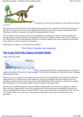 ukwebfocus-backup > A Backup of the ukwebfocus blog                                                    Page 121 of 616




                                                 In contrast to Archivus Coelancanth the Archivist Raptor has failed
 to survive.

 This species was terrifying when it ruled, rapidly destroying many of its competitors. However the destruction of
 the local IT Servitus proved to be its own undoing and the species is now in grave danger of becoming extinct
 following an inability to respond to the rapidly changing (economic) climate.

 Archivus Sapiens (the wise archivist) is not as intimidating as its predecessor. However it has the agility and
 mental capacity to respond quickly to the changing environment. A distinctive feature of the Archivus Sapiens is
 the ‘elbow patches’ on its outer garments which have no practical important but, like the appendix in the related
 Homo Sapiens is a relic of a previous environment.

 Which species, I wonder, is to be found in your archive?

                             Filed in Web2.0 | | Permalink | Edit | Comments (1)

 The Long Tail of the Topless Swedish Model
 Friday, March 6th, 2009




                                                 What is the usage profile like for a typical blog post on this blog? I
 suspect the statistics for the post on “Are You Able?” is fairly typical (although, as I confessed recently I did pimp
 up this post on Twitter.

 What we can see is the post was viewed by most users on the day it was published, with a steady drop after that,
 although there was a slight increase in the numbers of viewers on the Monday after the weekend. It was also
 pleasing to note that most uses have been via the syndicated RSS feed. This is good news and provides evidence
 that much greater use is being made of RSS readers, by readers of this blog at least.

 But let’s look at another blog post to see a very different usage profile. As can be seen we again saw a peak of
 about 200 views (again mostly views of the syndicated feed) on the day the post was published. But since the
 post was published there has been a long tail of daily views of the post and with a current total of 1,946 views on
 23rd February 2009, most of the views of this post have taken place in the weeks and months after it was
 published.




http://blogs.ukoln.ac.uk/ukwebfocus-backup/                                                                 29/10/2009
 