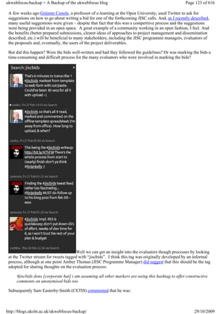 ukwebfocus-backup > A Backup of the ukwebfocus blog                                                 Page 123 of 616

 A few weeks ago Gráinne Conole, a professor of e-learning at the Open University, used Twitter to ask for
 suggestions on how to go about writing a bid for one of the forthcoming JISC calls. And, as I recently described,
 many useful suggestions were given – despite that fact that this was a competitive process and the suggestions
 were being provided in an open space. A great example of a community working in an open fashion, I feel. And
 the benefits (better prepared submissions, clearer ideas of approaches to project management and dissemination
 described, etc.) will be beneficial to many stakeholders, including the JISC programme managers, evaluators of
 the proposals and, eventually, the users of the project deliverables.

 But did this happen? Were the bids well-written and had they followed the guidelines? Or was marking the bids a
 time-consuming and difficult process for the many evaluators who were involved in marking the bids?




                                       Well we can get an insight into the evaluators though processes by looking
 at the Twitter stream for tweets tagged with “jiscbids”. I think this tag was originally developed by an informal
 process, although at one point Amber Thomas (JISC Programme Manager) did suggest that this should be the tag
 adopted for sharing thoughts on the evaluation process:

     #jiscbids dons [corporate hat] i am assuming all other markers are using this hashtag to offer constructive
     comments on anonymised bids too

 Subsequently Sam Easterby-Smith (CETIS) commented that he was:



http://blogs.ukoln.ac.uk/ukwebfocus-backup/                                                              29/10/2009
 