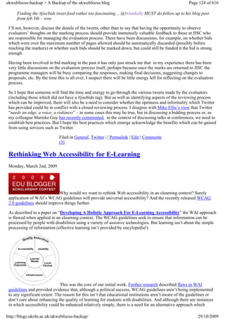 ukwebfocus-backup > A Backup of the ukwebfocus blog                                                        Page 124 of 616

      Finding the #jiscbids tweet feed rather too fascinating… @briankelly MUST do follow up to his blog post
      from feb 5th – woo

 I’ll not, however, discuss the details of the tweets, other than to say that having the opportunity to observe
 evaluators’ thoughts on the marking process should provide immensely valuable feedback to those at JISC who
 are responsible for managing the evaluation process. There have been discussions, for example, on whether bids
 which were over the maximum number of pages allowed should be automatically discarded (possibly before
 reaching the markers) or whether such bids should be marked down, but could still be funded it the bid is strong
 enough.

 Having been involved in bid marking in the past it has only just struck me that in my experience there has been
 very little discussions on the evaluation process itself, perhaps because once the marks are returned to JISC the
 programme managers will be busy comparing the responses, making final decisions, suggesting changes to
 proposals, etc. By the time this is all over, I suspect there will be little energy left for reflecting on the evaluation
 process.

 So I hope that someone will find the time and energy to go through the various tweets made by the evaluators
 (including those which did not have a #jiscbids tag). But as well as identifying aspects of the reviewing process
 which can be improved, there will also be a need to consider whether the openness and informality which Twitter
 has provided could be in conflict with a closed reviewing process. I disagree with Mike Ellis’s view that Twitter
 “needs an edge, a voice, a riskiness” – in some cases this may be true, but in discussing a bidding process or, as
 my colleague Marieke Guy has recently commented, in the context of discussing talks at conferences, we need to
 establish best practices. But I hope the best practices which emerge acknowledge the benefits which can be gained
 from using services such as Twitter.

                              Filed in General, Twitter | | Permalink | Edit | Comments
                              (3)

 Rethinking Web Accessibility for E-Learning
 Monday, March 2nd, 2009




                            Why would we want to rethink Web accessibility in an elearning context? Surely
 application of WAI’s WCAG guidelines will provide universal accessibility? And the recently released WCAG
 2.0 guidelines should improve things further.

 As described in a paper on “Developing A Holistic Approach For E-Learning Accessibility” the WAI approach
 is flawed when applied in an elearning context. The WCAG guidelines seek to ensure that information can be
 processed by people with disabilities using a variety of assistive technologies. But learning isn’t about the simple
 processing of information (effective learning isn’t provided by encylopedia!).




                              This was the core of our initial work. Further research described flaws in WAI
 guidelines and provided evidence that, although a political success, WCAG guidelines aren’t being implemented
 to any significant extent. The reason for this isn’t that educational institutions aren’t aware of the guidelines or
 don’t care about enhancing the quality of learning for students with disabilities. And although there are instances
 in which accessibility could be enhanced relatively simply, there is a need for an alternative approach which

http://blogs.ukoln.ac.uk/ukwebfocus-backup/                                                                      29/10/2009
 