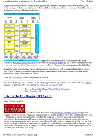ukwebfocus-backup > A Backup of the ukwebfocus blog                                                  Page 125 of 616

 recognises the complexities of user needs and requirements, the rapidly changing technical environment, our
 understandings of what is meant by ‘accessibility’ and ‘disability’ and our ability to implement desirable solutions
 (and not just policies) within our institutions.




                                               Our proposed approach (solution would be too bold a term)
 describes a Web Adaptability framework which builds on our holistic framework and focusses on the accessibility
 of learning outcomes rather than e-learning resources and the involvement of a broad spectrum of stakeholders.

 And rather than a simplistic legal framework, institutions should deploy such approaches due to peer pressure,
 involvement of learners with disabilities in the design process, corporate reputation management, peer group
 pressure and sharing of solutions and failures.

 Please join in the debate on how this goal can be realised!

 Please note that this post was submitted to the Edu Blogger Scholarship contest and has been shortlisted in the 20
 finalists. For details on why I am entering this contest see my previous post.

                             Filed in Accessibility | Tagged WAI, WCAG | Permalink |
                             Edit | Comments (0)

 Entering the Edu Blogger 2009 Awards
 Sunday, March 1st, 2009




                                I know from recent discussions that some people don’t like awards being given to
 bloggers for various reasons (blogging is a personal activity; awards can be divisive; etc.). But although there may
 be an element of truth in such comments I also feel that there can be benefits providing in entering such
 competitions. For me entering a blog post in an international Edu Bloggers scholarship contest allows me to
 reach a much wider audience and to have the potential that this wider audience can provide feedback on my ideas
 and also, perhaps, be influenced by the topic of my post. And, to be honest, much of my work is about seeking to
 influence the educational sector in making effective use of networked technologies. I may be getting on a bit, but
 I still feel passionate about such things!


http://blogs.ukoln.ac.uk/ukwebfocus-backup/                                                               29/10/2009
 