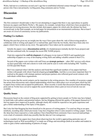 ukwebfocus-backup > A Backup of the ukwebfocus blog                                                    Page 128 of 616

 Wales, had met at a conference several year’s ago but re-established informal contact through Twitter and one
 person who I have met primarily via blog posts, blog comments and on Twitter.

 Discussion
 Preamble
 The first comment I should make is that I’m not attempting to suggest that there is any equivalence in quality
 between my papers and Martin Weller’s. My papers, for example, include those which have been accepted by a
 formal peer-reviewing processes, but also include short papers, papers for which only the abstract has been
 reviewed and, in the final example, an invited paper for presentation at an international conference. But at least I
 am aware of a level of consistency across my publications.

 Finding Co-Authors
 Writing this post has given my an insight into the ways I have gone about the task of discovering people to
 collaborate with in writing such papers (I’ve realised that, apart from the two books, there have been only two
 papers which I have written on my own). The approaches I have taken can be summarised as:

     Initially the papers were a dissemination activity of a funded project (initially the QA Focus project) and
     this has continued with, for example the recent JISC PoWR project).

     I had also supported the staff development of colleagues in my team at UKOLN and regarded joint
     authorship of papers as a way of developing writing skills and adding valuable content to their CVs.

     Several of the papers were written with staff from our strategic partners – other JISC services with whom
     we have good links with and a desire to work with (and be seen to work with) including JISC TechDis,
     CETIS and OSS Watch.

     But I was surprised when I did this analysis and found that significant numbers of my papers had been
     written with people with whom I had developed good social links. And this is even more important than I’d
     realised as the papers with strategic partners and project partners also reflected good social contacts with
     individuals within those organisations.

 For me it seems that the social contacts can be important in the writing process. On a number of occasions a paper
 has arisen from discussions and a shared understanding which have taken place over several pints which has led
 to papers been written and accepted for publication. More recently it seems that discussions based abound blog
 posts and on Twitter have served to support the social lubrication when a pint (or two) of real ale was not
 available.

 Quality Issues
 Discussions based on the content of blog posts supported by getting to know people on Twitter may have helped
 to build links with authors and potential authors, but has blogging affected the quality of the papers themselves? I
 feel my papers have improved in quality, although clearly this would be expected as one gains experience and
 gets a better understanding of the topics of the papers.

 But I also feel that blogging has been beneficial to the process of writing papers. I’ve used my blog as an open
 notebook, recording ideas which previously I may have forgotten when it came around to writing a paper. And as
 the ideas have been exposed to a wide audience I have benefitted from comments I have received (and perhaps
 even a lack of comments which may possibly that the idea isn’t too outrageous).

 And as a number of my papers have been about observing how the world is approaching particular uses of
 technologies (such as Web accessibility) I’ve made use of blogs and microblogs (both as an author and reader) in
 order to gain a better understanding of patterns of usage.




http://blogs.ukoln.ac.uk/ukwebfocus-backup/                                                                 29/10/2009
 