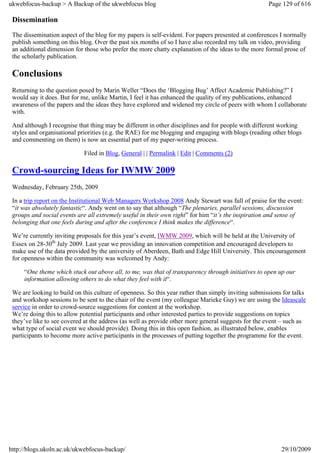 ukwebfocus-backup > A Backup of the ukwebfocus blog                                                  Page 129 of 616

 Dissemination
 The dissemination aspect of the blog for my papers is self-evident. For papers presented at conferences I normally
 publish something on this blog. Over the past six months of so I have also recorded my talk on video, providing
 an additional dimension for those who prefer the more chatty explanation of the ideas to the more formal prose of
 the scholarly publication.

 Conclusions
 Returning to the question posed by Marin Weller “Does the ‘Blogging Bug’ Affect Academic Publishing?” I
 would say it does. But for me, unlike Martin, I feel it has enhanced the quality of my publications, enhanced
 awareness of the papers and the ideas they have explored and widened my circle of peers with whom I collaborate
 with.

 And although I recognise that thing may be different in other disciplines and for people with different working
 styles and organisational priorities (e.g. the RAE) for me blogging and engaging with blogs (reading other blogs
 and commenting on them) is now an essential part of my paper-writing process.

                             Filed in Blog, General | | Permalink | Edit | Comments (2)

 Crowd-sourcing Ideas for IWMW 2009
 Wednesday, February 25th, 2009

 In a trip report on the Institutional Web Managers Workshop 2008 Andy Stewart was full of praise for the event:
 “it was absolutely fantastic“. Andy went on to say that although “The plenaries, parallel sessions, discussion
 groups and social events are all extremely useful in their own right” for him “it’s the inspiration and sense of
 belonging that one feels during and after the conference I think makes the difference“.

 We’re currently inviting proposals for this year’s event, IWMW 2009, which will be held at the University of
 Essex on 28-30th July 2009. Last year we providing an innovation competition and encouraged developers to
 make use of the data provided by the university of Aberdeen, Bath and Edge Hill University. This encouragement
 for openness within the community was welcomed by Andy:

     “One theme which stuck out above all, to me, was that of transparency through initiatives to open up our
     information allowing others to do what they feel with it“.

 We are looking to build on this culture of openness. So this year rather than simply inviting submissions for talks
 and workshop sessions to be sent to the chair of the event (my colleague Marieke Guy) we are using the Ideascale
 service in order to crowd-source suggestions for content at the workshop.
 We’re doing this to allow potential participants and other interested parties to provide suggestions on topics
 they’ve like to see covered at the address (as well as provide other more general suggests for the event – such as
 what type of social event we should provide). Doing this in this open fashion, as illustrated below, enables
 participants to become more active participants in the processes of putting together the programme for the event.




http://blogs.ukoln.ac.uk/ukwebfocus-backup/                                                               29/10/2009
 