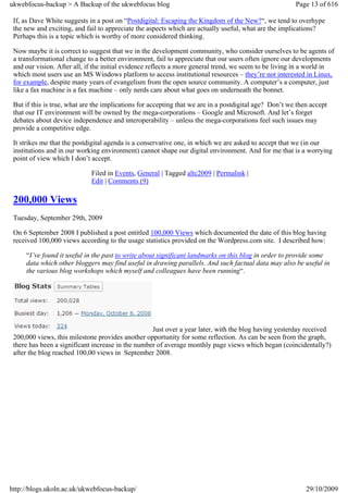 ukwebfocus-backup > A Backup of the ukwebfocus blog                                                     Page 13 of 616

 If, as Dave White suggests in a post on “Postdigital: Escaping the Kingdom of the New?“, we tend to overhype
 the new and exciting, and fail to appreciate the aspects which are actually useful, what are the implications?
 Perhaps this is a topic which is worthy of more considered thinking.

 Now maybe it is correct to suggest that we in the development community, who consider ourselves to be agents of
 a transformational change to a better environment, fail to appreciate that our users often ignore our developments
 and our vision. After all, if the initial evidence reflects a more general trend, we seem to be living in a world in
 which most users use an MS Windows platform to access institutional resources – they’re not interested in Linux,
 for example, despite many years of evangelism from the open source community. A computer’s a computer, just
 like a fax machine is a fax machine – only nerds care about what goes on underneath the bonnet.

 But if this is true, what are the implications for accepting that we are in a postdigital age? Don’t we then accept
 that our IT environment will be owned by the mega-corporations – Google and Microsoft. And let’s forget
 debates about device independence and interoperability – unless the mega-corporations feel such issues may
 provide a competitive edge.

 It strikes me that the postdigital agenda is a conservative one, in which we are asked to accept that we (in our
 institutions and in our working environment) cannot shape our digital environment. And for me that is a worrying
 point of view which I don’t accept.

                             Filed in Events, General | Tagged altc2009 | Permalink |
                             Edit | Comments (9)

 200,000 Views
 Tuesday, September 29th, 2009

 On 6 September 2008 I published a post entitled 100,000 Views which documented the date of this blog having
 received 100,000 views according to the usage statistics provided on the Wordpress.com site. I described how:

     “I’ve found it useful in the past to write about significant landmarks on this blog in order to provide some
     data which other bloggers may find useful in drawing parallels. And such factual data may also be useful in
     the various blog workshops which myself and colleagues have been running“.




                                                   Just over a year later, with the blog having yesterday received
 200,000 views, this milestone provides another opportunity for some reflection. As can be seen from the graph,
 there has been a significant increase in the number of average monthly page views which began (coincidentally?)
 after the blog reached 100,00 views in September 2008.




http://blogs.ukoln.ac.uk/ukwebfocus-backup/                                                                 29/10/2009
 